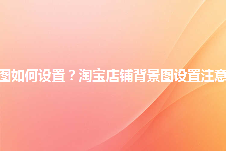 淘寶店鋪背景圖如何設(shè)置？淘寶店鋪背景圖設(shè)置注意事項(xiàng)是什么？